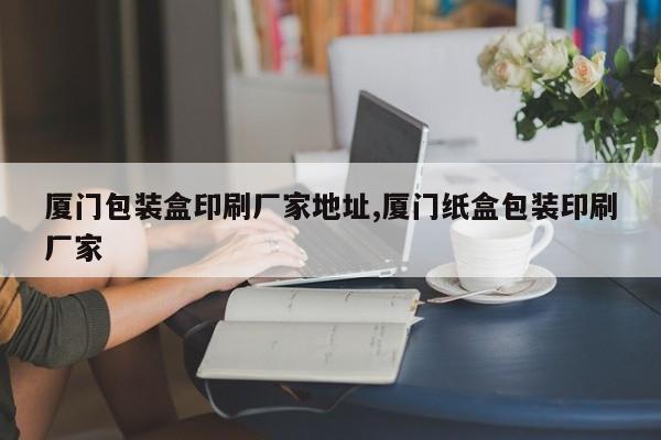 厦门包装盒印刷厂家地址,厦门纸盒包装印刷厂家