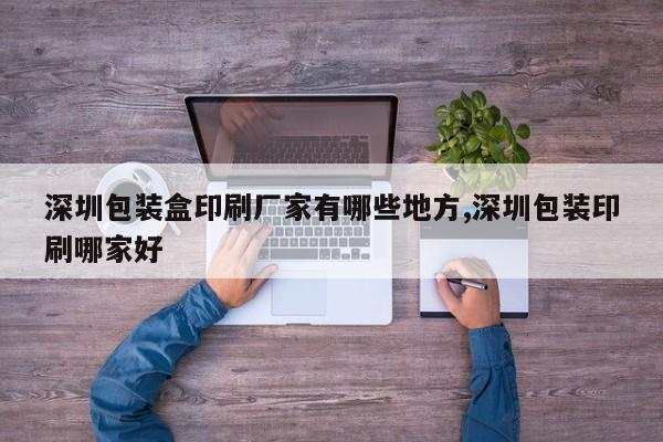 深圳包装盒印刷厂家有哪些地方,深圳包装印刷哪家好