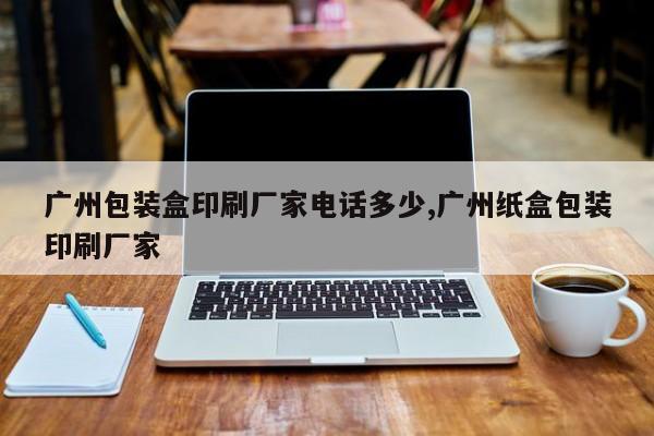 广州包装盒印刷厂家电话多少,广州纸盒包装印刷厂家