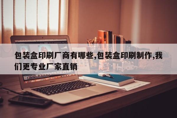 包装盒印刷厂商有哪些,包装盒印刷制作,我们更专业厂家直销