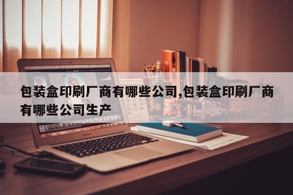 包装盒印刷厂商有哪些公司,包装盒印刷厂商有哪些公司生产