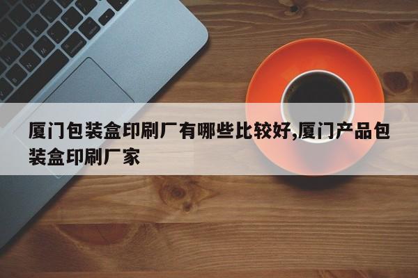 厦门包装盒印刷厂有哪些比较好,厦门产品包装盒印刷厂家