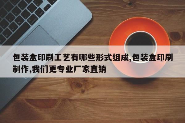 包装盒印刷工艺有哪些形式组成,包装盒印刷制作,我们更专业厂家直销