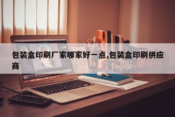 包装盒印刷厂家哪家好一点,包装盒印刷供应商